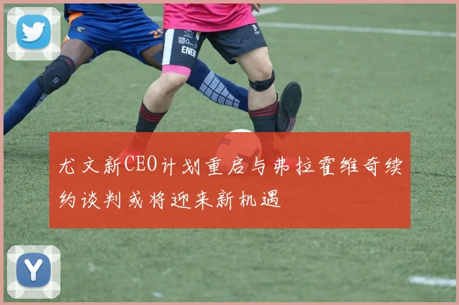 尤文新CEO计划重启与弗拉霍维奇续约谈判或将迎来新机遇
