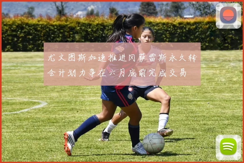 尤文图斯加速推进冈萨雷斯永久转会计划力争在六月底前完成交易