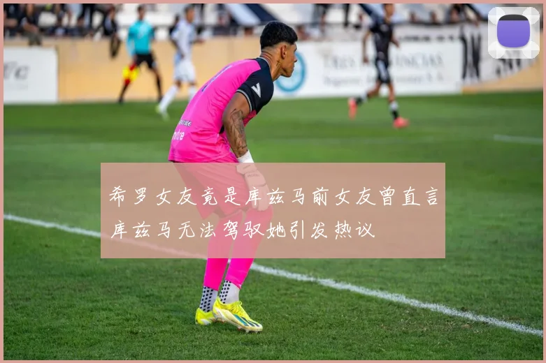 希罗女友竟是库兹马前女友曾直言库兹马无法驾驭她引发热议