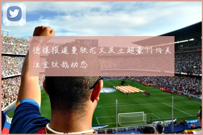 德媒报道曼联尤文及土超豪门均关注金玟哉动态