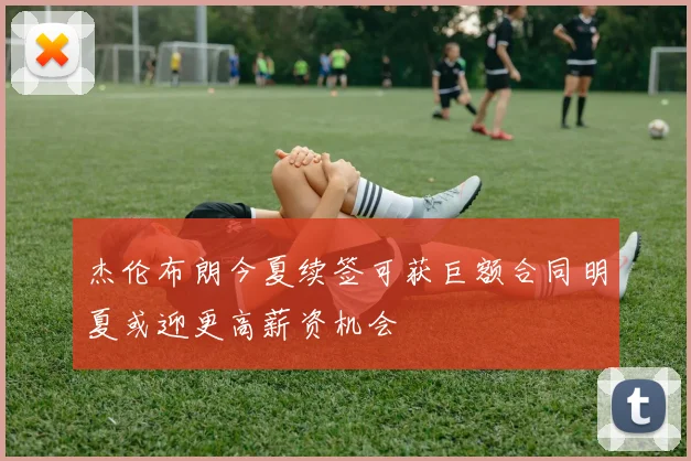 杰伦布朗今夏续签可获巨额合同明夏或迎更高薪资机会