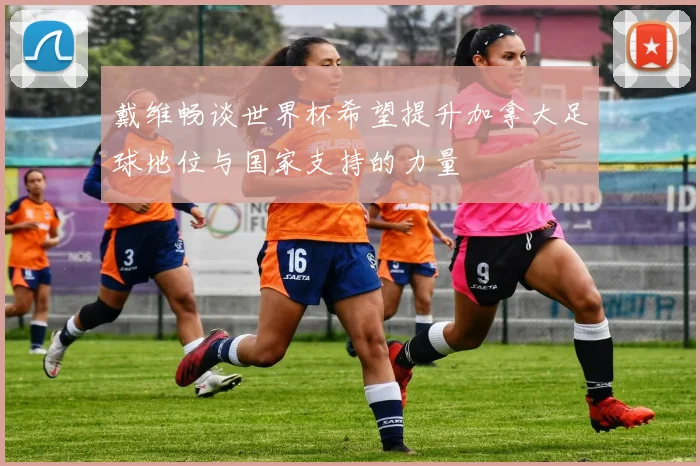 戴维畅谈世界杯希望提升加拿大足球地位与国家支持的力量