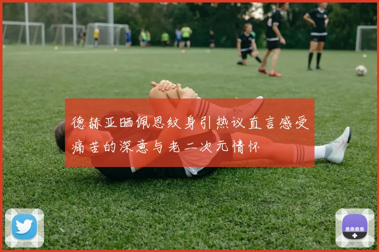 德赫亚晒佩恩纹身引热议直言感受痛苦的深意与老二次元情怀
