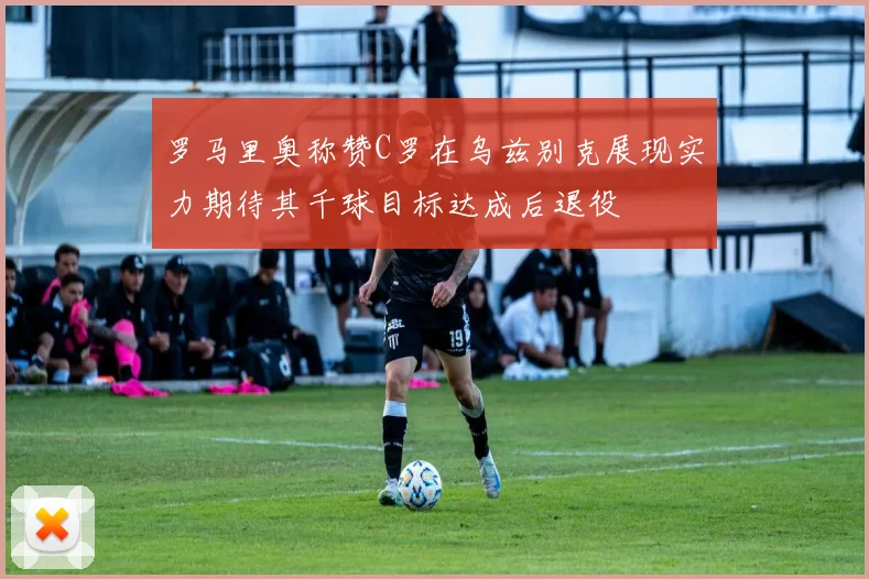 罗马里奥称赞C罗在乌兹别克展现实力期待其千球目标达成后退役