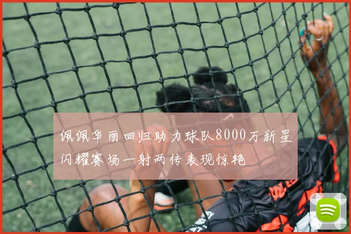 佩佩华丽回归助力球队8000万新星闪耀赛场一射两传表现惊艳