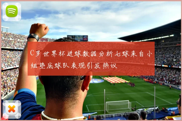 C罗世界杯进球数据分析七球来自小组垫底球队表现引发热议