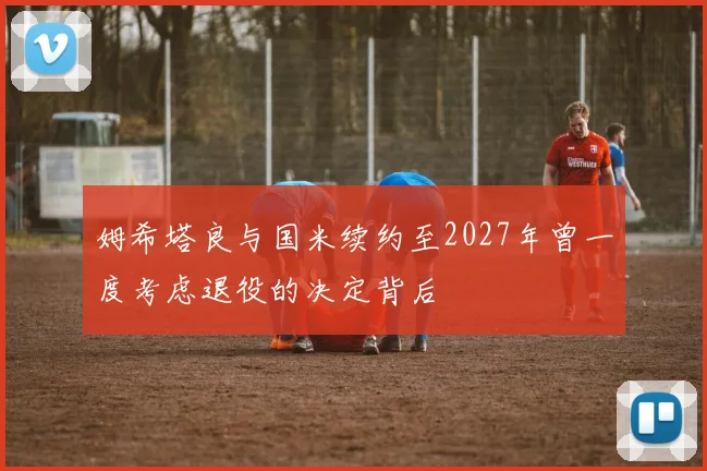 姆希塔良与国米续约至2027年曾一度考虑退役的决定背后