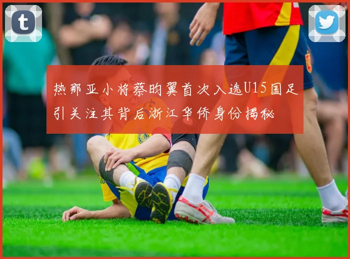 热那亚小将蔡昀翼首次入选U15国足引关注其背后浙江华侨身份揭秘