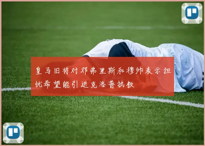 皇马旧将对邓弗里斯和穆帅表示担忧希望能引进克洛普执教