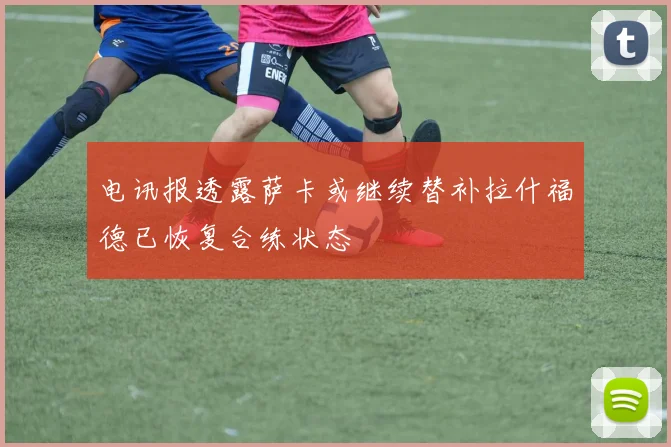 电讯报透露萨卡或继续替补拉什福德已恢复合练状态