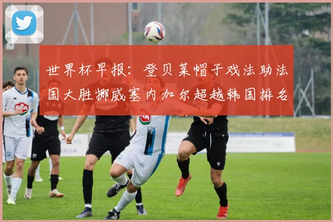世界杯早报：登贝莱帽子戏法助法国大胜挪威塞内加尔超越韩国排名提升