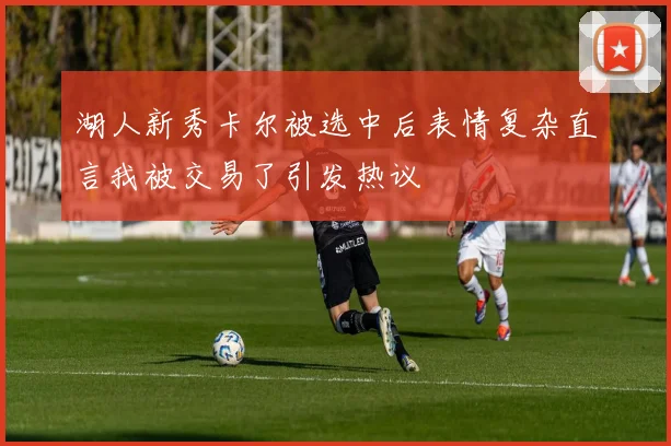 湖人新秀卡尔被选中后表情复杂直言我被交易了引发热议