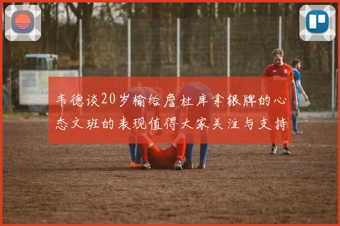 韦德谈20岁输给詹杜库拿银牌的心态文班的表现值得大家关注与支持