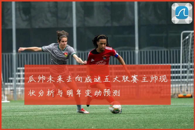 瓜帅未来去向成谜五大联赛主帅现状分析与明年变动预测