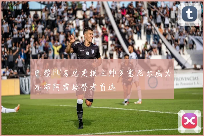 巴黎FC考虑更换主帅罗塞尼尔成为孔布阿雷接替者首选