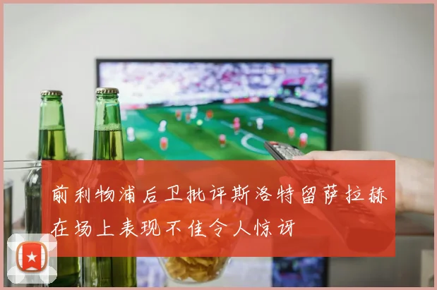 前利物浦后卫批评斯洛特留萨拉赫在场上表现不佳令人惊讶