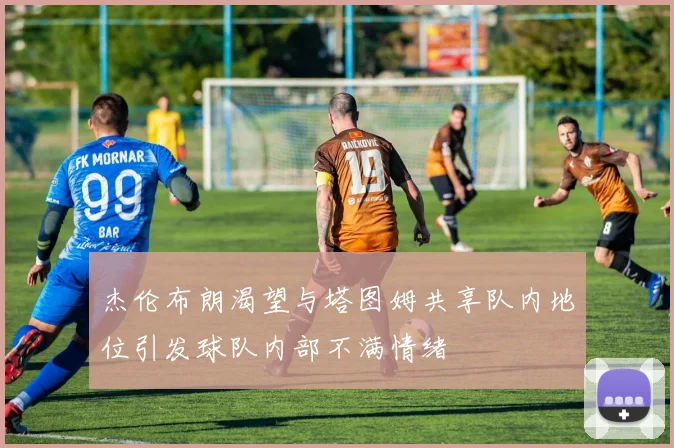杰伦布朗渴望与塔图姆共享队内地位引发球队内部不满情绪