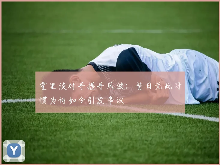 霍里谈对手握手风波：昔日无此习惯为何如今引发争议