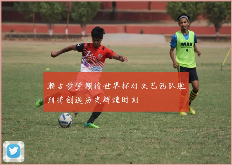 濑古步梦期待世界杯对决巴西队胜利将创造历史辉煌时刻
